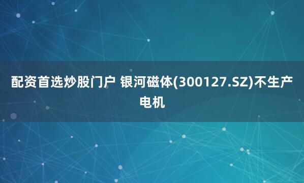 配资首选炒股门户 银河磁体(300127.SZ)不生产电机