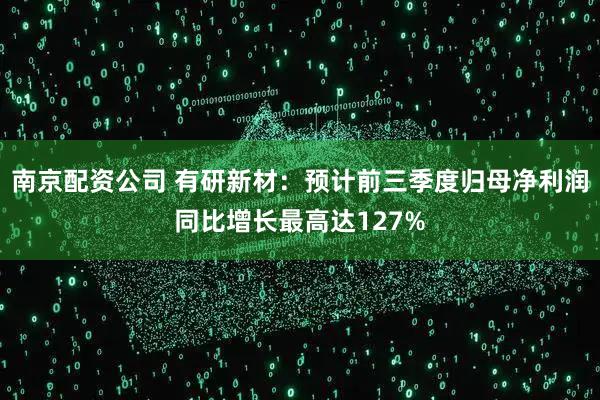 南京配资公司 有研新材：预计前三季度归母净利润同比增长最高达127%