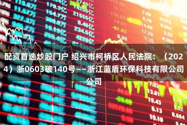 配资首选炒股门户 绍兴市柯桥区人民法院：（2024）浙0603破140号——浙江蓝盾环保科技有限公司