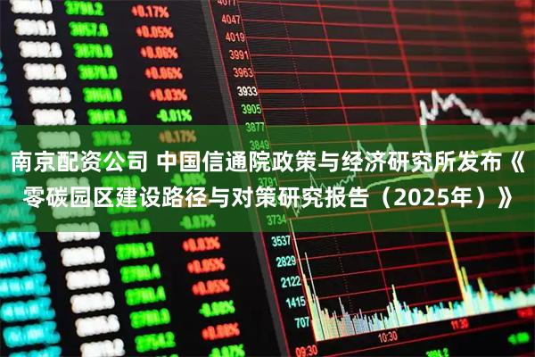 南京配资公司 中国信通院政策与经济研究所发布《零碳园区建设路径与对策研究报告（2025年）》