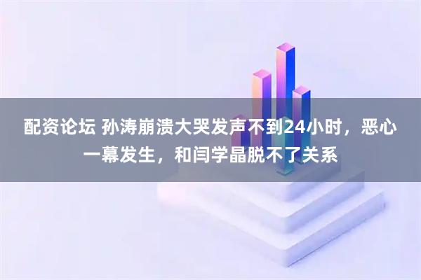 配资论坛 孙涛崩溃大哭发声不到24小时，恶心一幕发生，和闫学晶脱不了关系