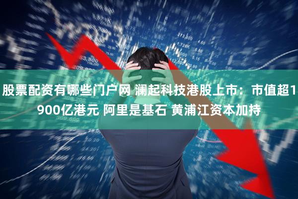 股票配资有哪些门户网 澜起科技港股上市：市值超1900亿港元 阿里是基石 黄浦江资本加持