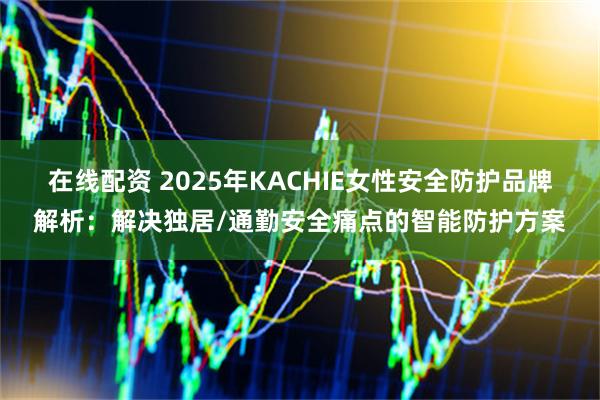 在线配资 2025年KACHIE女性安全防护品牌解析：解决独居/通勤安全痛点的智能防护方案