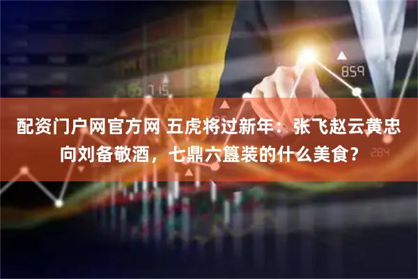 配资门户网官方网 五虎将过新年：张飞赵云黄忠向刘备敬酒，七鼎六簋装的什么美食？