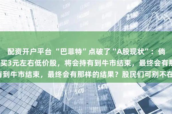配资开户平台 “巴菲特”点破了“A股现状”：倘若要是涨到了5000点，买3元左右低价股，将会持有到牛市结束，最终会有那样的结果？股民们可别不在意！