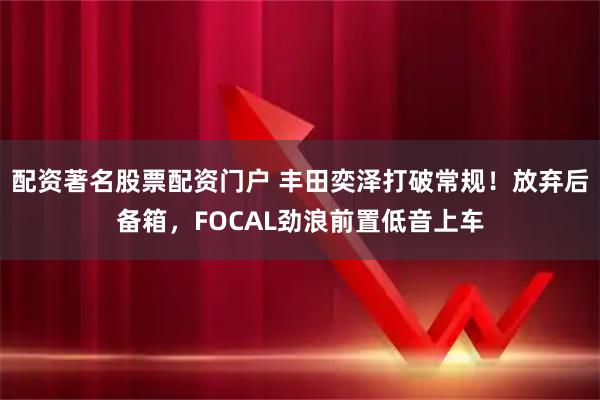 配资著名股票配资门户 丰田奕泽打破常规！放弃后备箱，FOCAL劲浪前置低音上车