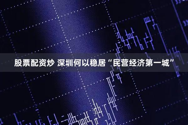 股票配资炒 深圳何以稳居“民营经济第一城”