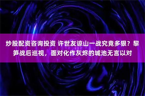 炒股配资咨询投资 许世友谅山一战究竟多狠？黎笋战后巡视，面对化作灰烬的城池无言以对