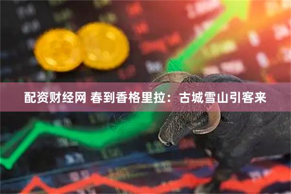 配资财经网 春到香格里拉：古城雪山引客来