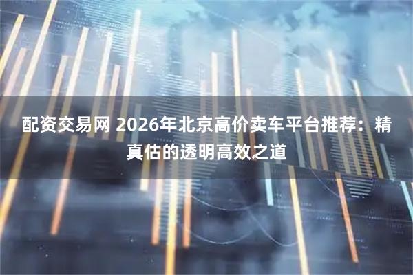 配资交易网 2026年北京高价卖车平台推荐：精真估的透明高效之道