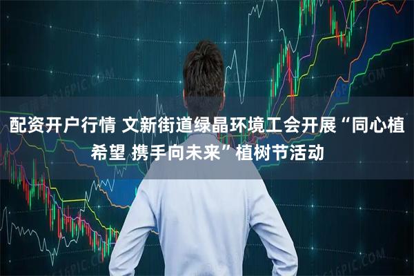 配资开户行情 文新街道绿晶环境工会开展“同心植希望 携手向未来”植树节活动