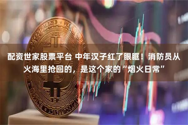 配资世家股票平台 中年汉子红了眼眶！消防员从火海里抢回的，是这个家的“烟火日常”