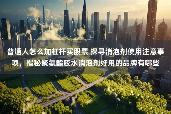 普通人怎么加杠杆买股票 探寻消泡剂使用注意事项，揭秘聚氨酯胶水消泡剂好用的品牌有哪些