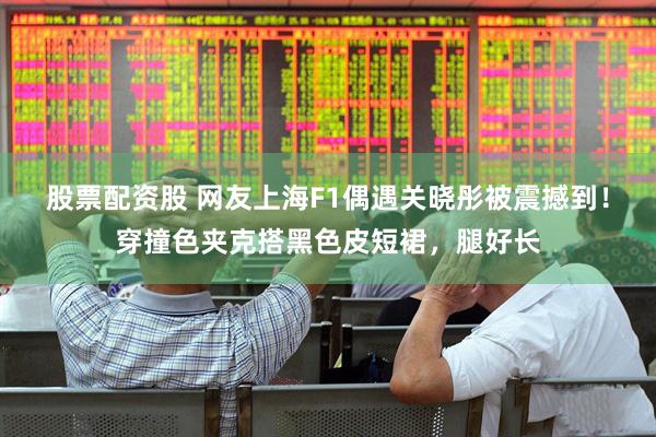 股票配资股 网友上海F1偶遇关晓彤被震撼到！穿撞色夹克搭黑色皮短裙，腿好长