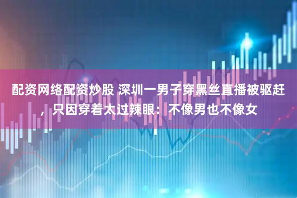 配资网络配资炒股 深圳一男子穿黑丝直播被驱赶，只因穿着太过辣眼：不像男也不像女
