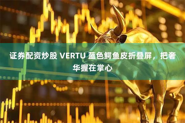 证券配资炒股 VERTU 蓝色鳄鱼皮折叠屏，把奢华握在掌心