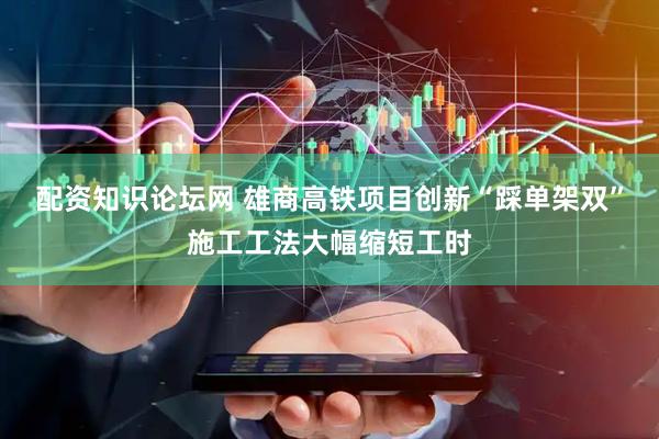 配资知识论坛网 雄商高铁项目创新“踩单架双”施工工法大幅缩短工时
