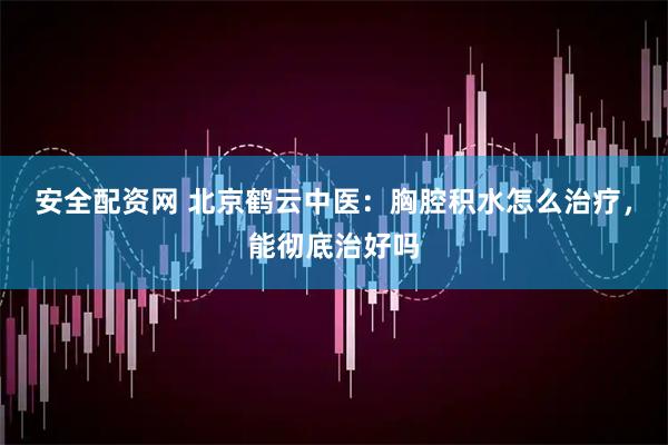 安全配资网 北京鹤云中医：胸腔积水怎么治疗，能彻底治好吗