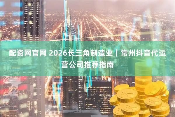 配资网官网 2026长三角制造业｜常州抖音代运营公司推荐指南