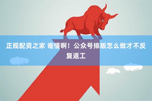 正规配资之家 谁懂啊！公众号排版怎么做才不反复返工