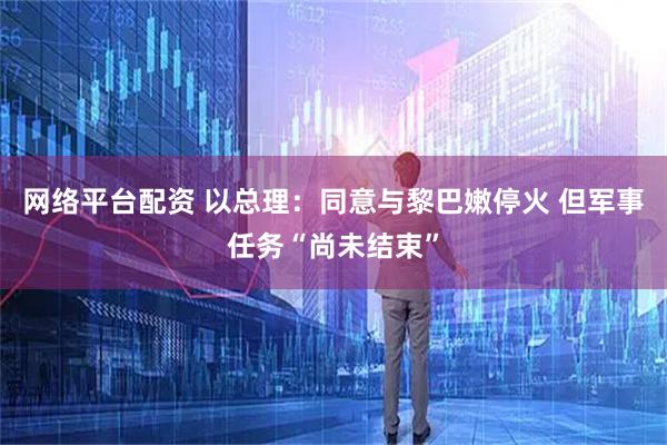 网络平台配资 以总理：同意与黎巴嫩停火 但军事任务“尚未结束”