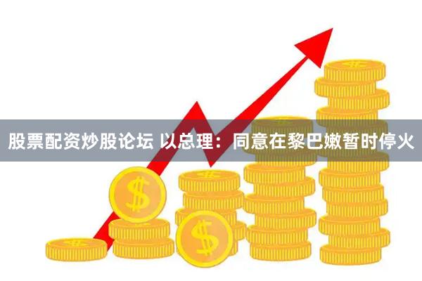 股票配资炒股论坛 以总理：同意在黎巴嫩暂时停火