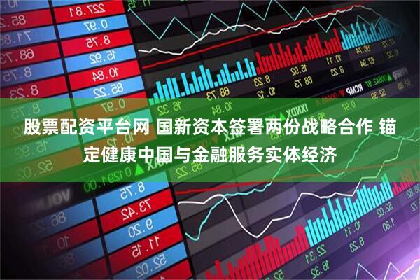 股票配资平台网 国新资本签署两份战略合作 锚定健康中国与金融服务实体经济