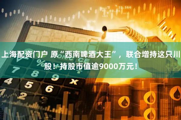 上海配资门户 原“西南啤酒大王”，联合增持这只川股！持股市值逾9000万元！
