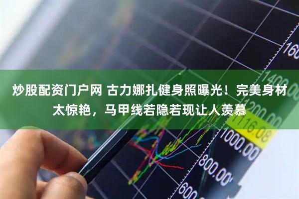 炒股配资门户网 古力娜扎健身照曝光！完美身材太惊艳，马甲线若隐若现让人羡慕