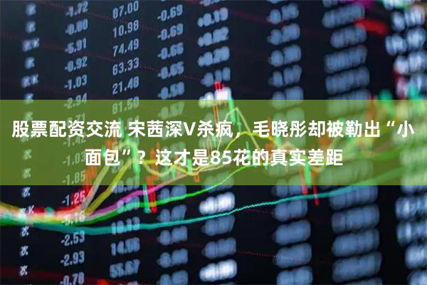 股票配资交流 宋茜深V杀疯，毛晓彤却被勒出“小面包”？这才是85花的真实差距