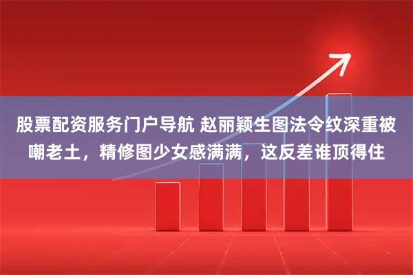股票配资服务门户导航 赵丽颖生图法令纹深重被嘲老土，精修图少女感满满，这反差谁顶得住