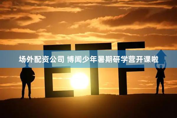 场外配资公司 博闻少年暑期研学营开课啦