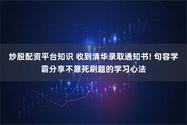炒股配资平台知识 收到清华录取通知书! 句容学霸分享不靠死刷题的学习心法