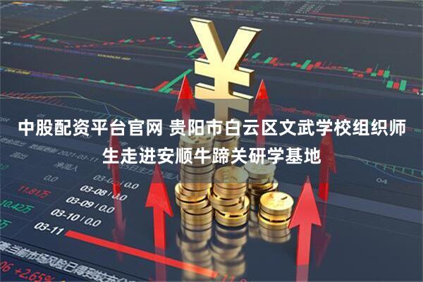 中股配资平台官网 贵阳市白云区文武学校组织师生走进安顺牛蹄关研学基地