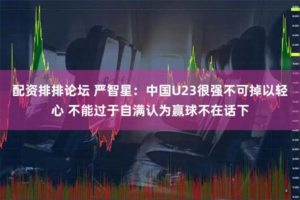 配资排排论坛 严智星：中国U23很强不可掉以轻心 不能过于自满认为赢球不在话下